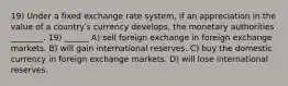 19) Under a fixed exchange rate system, if an appreciation in the value of a countryʹs currency develops, the monetary authorities ________. 19) ______ A) sell foreign exchange in foreign exchange markets. B) will gain international reserves. C) buy the domestic currency in foreign exchange markets. D) will lose international reserves.