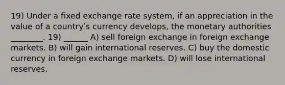 19) Under a fixed exchange rate system, if an appreciation in the value of a countryʹs currency develops, the monetary authorities ________. 19) ______ A) sell foreign exchange in foreign exchange markets. B) will gain international reserves. C) buy the domestic currency in foreign exchange markets. D) will lose international reserves.