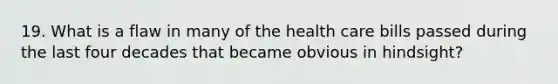 19. What is a flaw in many of the health care bills passed during the last four decades that became obvious in hindsight?