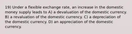 19) Under a flexible exchange rate, an increase in the domestic money supply leads to A) a devaluation of the domestic currency. B) a revaluation of the domestic currency. C) a depreciation of the domestic currency. D) an appreciation of the domestic currency.