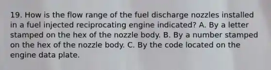 19. How is the flow range of the fuel discharge nozzles installed in a fuel injected reciprocating engine indicated? A. By a letter stamped on the hex of the nozzle body. B. By a number stamped on the hex of the nozzle body. C. By the code located on the engine data plate.