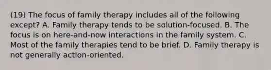 (19) The focus of family therapy includes all of the following except? A. Family therapy tends to be solution-focused. B. The focus is on here-and-now interactions in the family system. C. Most of the family therapies tend to be brief. D. Family therapy is not generally action-oriented.