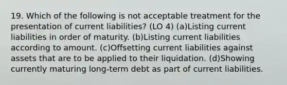 19. Which of the following is not acceptable treatment for the presentation of current liabilities? (LO 4) (a)Listing current liabilities in order of maturity. (b)Listing current liabilities according to amount. (c)Offsetting current liabilities against assets that are to be applied to their liquidation. (d)Showing currently maturing long-term debt as part of current liabilities.