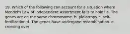 19. Which of the following can account for a situation where Mendel's Law of Independent Assortment fails to hold? a. The genes are on the same chromosome. b. pleiotropy c. self-fertilization d. The genes have undergone recombination. e. crossing over