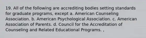 19. All of the following are accrediting bodies setting standards for graduate programs, except a. American Counseling Association. b. American Psychological Association. c. American Association of Parents. d. Council for the Accreditation of Counseling and Related Educational Programs. ,