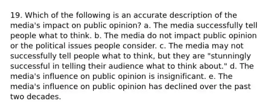 19. Which of the following is an accurate description of the media's impact on public opinion? a. The media successfully tell people what to think. b. The media do not impact public opinion or the political issues people consider. c. The media may not successfully tell people what to think, but they are "stunningly successful in telling their audience what to think about." d. The media's influence on public opinion is insignificant. e. The media's influence on public opinion has declined over the past two decades.