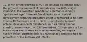 19. Which of the following is NOT an accurate statement about the physical development of premature or low-birth-weight infants? A) If a correction is made for a premature infant's "gestational age," there are few differences in physical development when the premature infant is compared to full-term infants. B) Premature and low-birth-weight babies typically achieve developmental milestones, such as rolling over or crawling, more slowly than full-term babies. C) Premature or low-birth-weight babies often have an insufficiently developed sucking reflex. D) Breast milk is a nutritionally complete food for premature or low-birth-weight infants.