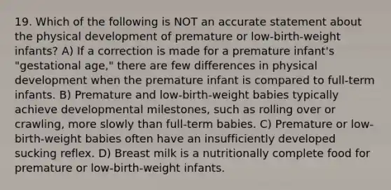 19. Which of the following is NOT an accurate statement about the physical development of premature or low-birth-weight infants? A) If a correction is made for a premature infant's "gestational age," there are few differences in physical development when the premature infant is compared to full-term infants. B) Premature and low-birth-weight babies typically achieve developmental milestones, such as rolling over or crawling, more slowly than full-term babies. C) Premature or low-birth-weight babies often have an insufficiently developed sucking reflex. D) Breast milk is a nutritionally complete food for premature or low-birth-weight infants.