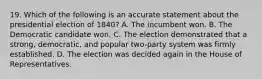 19. Which of the following is an accurate statement about the presidential election of 1840? A. The incumbent won. B. The Democratic candidate won. C. The election demonstrated that a strong, democratic, and popular two-party system was firmly established. D. The election was decided again in the House of Representatives.