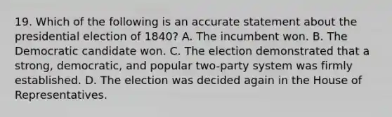 19. Which of the following is an accurate statement about the presidential election of 1840? A. The incumbent won. B. The Democratic candidate won. C. The election demonstrated that a strong, democratic, and popular two-party system was firmly established. D. The election was decided again in the House of Representatives.