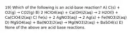 19) Which of the following is an acid-base reaction? A) C(s) + O2(g) → CO2(g) B) 2 HClO4(aq) + Ca(OH)2(aq) → 2 H2O(l) + Ca(ClO4)2(aq) C) Fe(s) + 2 AgNO3(aq) → 2 Ag(s) + Fe(NO3)2(aq) D) MgSO4(aq) + Ba(NO3)2(aq) → Mg(NO3)2(aq) + BaSO4(s) E) None of the above are acid base reactions.