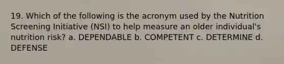 19. Which of the following is the acronym used by the Nutrition Screening Initiative (NSI) to help measure an older individual's nutrition risk? a. DEPENDABLE b. COMPETENT c. DETERMINE d. DEFENSE