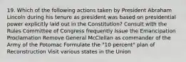 19. Which of the following actions taken by President Abraham Lincoln during his tenure as president was based on presidential power explicitly laid out in the Constitution? Consult with the Rules Committee of Congress frequently Issue the Emancipation Proclamation Remove General McClellan as commander of the Army of the Potomac Formulate the "10 percent" plan of Reconstruction Visit various states in the Union