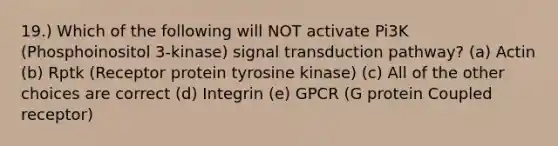 19.) Which of the following will NOT activate Pi3K (Phosphoinositol 3-kinase) signal transduction pathway? (a) Actin (b) Rptk (Receptor protein tyrosine kinase) (c) All of the other choices are correct (d) Integrin (e) GPCR (G protein Coupled receptor)