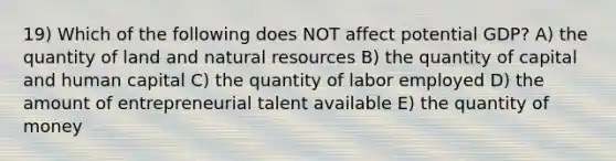 19) Which of the following does NOT affect potential GDP? A) the quantity of land and natural resources B) the quantity of capital and human capital C) the quantity of labor employed D) the amount of entrepreneurial talent available E) the quantity of money