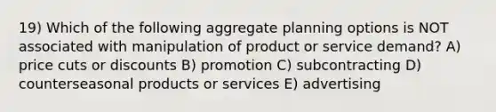 19) Which of the following aggregate planning options is NOT associated with manipulation of product or service demand? A) price cuts or discounts B) promotion C) subcontracting D) counterseasonal products or services E) advertising