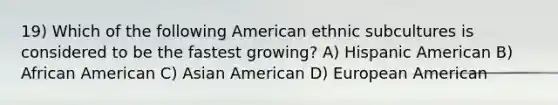 19) Which of the following American ethnic subcultures is considered to be the fastest growing? A) Hispanic American B) African American C) Asian American D) European American