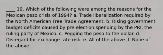 ____ 19. Which of the following were among the reasons for the Mexican peso crisis of 1994? a. Trade liberalization required by the North American Free Trade Agreement. b. Rising government budget deficits caused by pre-election spending by the PRI, the ruling party of Mexico. c. Pegging the peso to the dollar. d. Disregard for exchange rate risk. e. All of the above. f. None of the above.