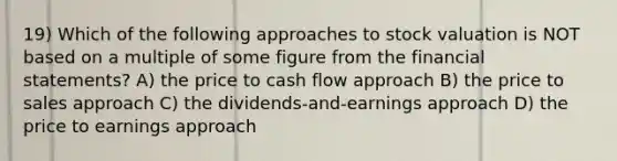 19) Which of the following approaches to stock valuation is NOT based on a multiple of some figure from the financial statements? A) the price to cash flow approach B) the price to sales approach C) the dividends-and-earnings approach D) the price to earnings approach