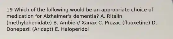 19 Which of the following would be an appropriate choice of medication for Alzheimer's dementia? A. Ritalin (methylphenidate) B. Ambien/ Xanax C. Prozac (fluoxetine) D. Donepezil (Aricept) E. Haloperidol