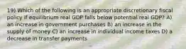 19) Which of the following is an appropriate discretionary fiscal policy if equilibrium real GDP falls below potential real GDP? A) an increase in government purchases B) an increase in the supply of money C) an increase in individual income taxes D) a decrease in transfer payments