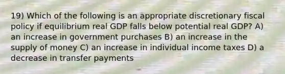 19) Which of the following is an appropriate discretionary fiscal policy if equilibrium real GDP falls below potential real GDP? A) an increase in government purchases B) an increase in the supply of money C) an increase in individual income taxes D) a decrease in transfer payments