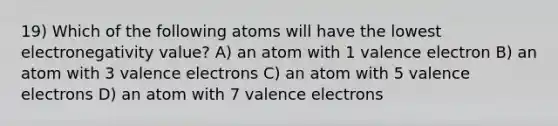 19) Which of the following atoms will have the lowest electronegativity value? A) an atom with 1 valence electron B) an atom with 3 valence electrons C) an atom with 5 valence electrons D) an atom with 7 valence electrons