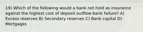 19) Which of the following would a bank not hold as insurance against the highest cost of deposit outflow-bank failure? A) Excess reserves B) Secondary reserves C) Bank capital D) Mortgages