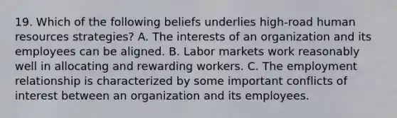 19. Which of the following beliefs underlies high-road human resources strategies? A. The interests of an organization and its employees can be aligned. B. Labor markets work reasonably well in allocating and rewarding workers. C. The employment relationship is characterized by some important conflicts of interest between an organization and its employees.