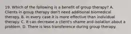 19. Which of the following is a benefit of group therapy? A. Clients in group therapy don't need additional biomedical therapy. B. In every case it is more effective than individual therapy. C. It can decrease a client's shame and isolation about a problem. D. There is less transference during group therapy.