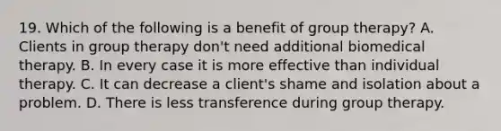 19. Which of the following is a benefit of group therapy? A. Clients in group therapy don't need additional biomedical therapy. B. In every case it is more effective than individual therapy. C. It can decrease a client's shame and isolation about a problem. D. There is less transference during group therapy.