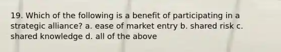 19. Which of the following is a benefit of participating in a strategic alliance? a. ease of market entry b. shared risk c. shared knowledge d. all of the above