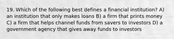 19. Which of the following best defines a financial institution? A) an institution that only makes loans B) a firm that prints money C) a firm that helps channel funds from savers to investors D) a government agency that gives away funds to investors