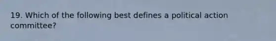 19. Which of the following best defines a political action committee?