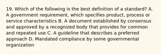 19. Which of the following is the best definition of a standard? A. A government requirement, which specifies product, process or service characteristics B. A document established by consensus and approved by a recognized body that provides for common and repeated use C. A guideline that describes a preferred approach D. Mandated compliance by some governmental organization