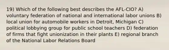 19) Which of the following best describes the AFL-CIO? A) voluntary federation of national and international labor unions B) local union for automobile workers in Detroit, Michigan C) political lobbying group for public school teachers D) federation of firms that fight unionization in their plants E) regional branch of the National Labor Relations Board