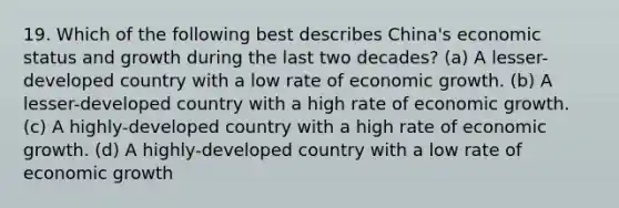 19. Which of the following best describes China's economic status and growth during the last two decades? (a) A lesser-developed country with a low rate of economic growth. (b) A lesser-developed country with a high rate of economic growth. (c) A highly-developed country with a high rate of economic growth. (d) A highly-developed country with a low rate of economic growth