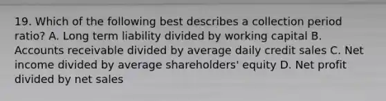 19. Which of the following best describes a collection period ratio? A. Long term liability divided by working capital B. Accounts receivable divided by average daily credit sales C. Net income divided by average shareholders' equity D. Net profit divided by net sales