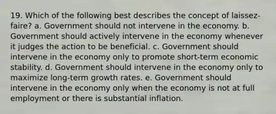 19. Which of the following best describes the concept of laissez-faire? a. Government should not intervene in the economy. b. Government should actively intervene in the economy whenever it judges the action to be beneficial. c. Government should intervene in the economy only to promote short-term economic stability. d. Government should intervene in the economy only to maximize long-term growth rates. e. Government should intervene in the economy only when the economy is not at full employment or there is substantial inflation.