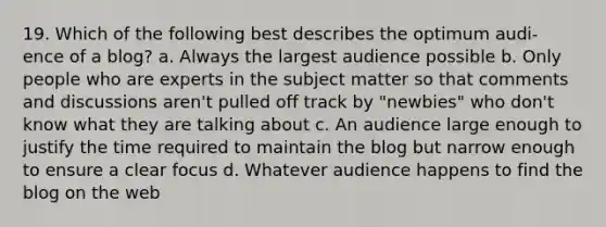 19. Which of the following best describes the optimum audi- ence of a blog? a. Always the largest audience possible b. Only people who are experts in the subject matter so that comments and discussions aren't pulled off track by "newbies" who don't know what they are talking about c. An audience large enough to justify the time required to maintain the blog but narrow enough to ensure a clear focus d. Whatever audience happens to find the blog on the web