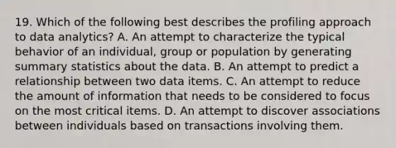 19. Which of the following best describes the profiling approach to data analytics? A. An attempt to characterize the typical behavior of an individual, group or population by generating summary statistics about the data. B. An attempt to predict a relationship between two data items. C. An attempt to reduce the amount of information that needs to be considered to focus on the most critical items. D. An attempt to discover associations between individuals based on transactions involving them.