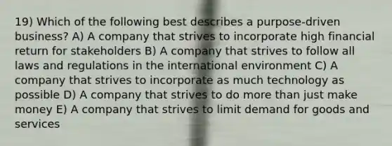 19) Which of the following best describes a purpose-driven business? A) A company that strives to incorporate high financial return for stakeholders B) A company that strives to follow all laws and regulations in the international environment C) A company that strives to incorporate as much technology as possible D) A company that strives to do more than just make money E) A company that strives to limit demand for goods and services