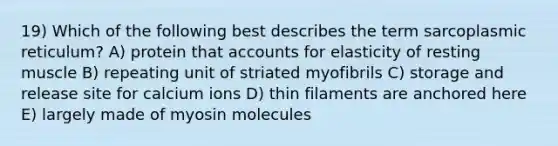 19) Which of the following best describes the term sarcoplasmic reticulum? A) protein tha<a href='https://www.questionai.com/knowledge/k7x83BRk9p-t-accounts' class='anchor-knowledge'>t accounts</a> for elasticity of resting muscle B) repeating unit of striated myofibrils C) storage and release site for calcium ions D) thin filaments are anchored here E) largely made of myosin molecules