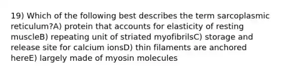 19) Which of the following best describes the term sarcoplasmic reticulum?A) protein that accounts for elasticity of resting muscleB) repeating unit of striated myofibrilsC) storage and release site for calcium ionsD) thin filaments are anchored hereE) largely made of myosin molecules