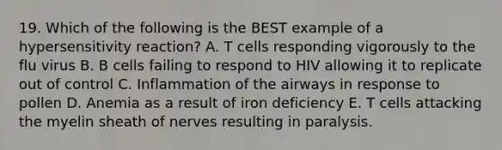 19. Which of the following is the BEST example of a hypersensitivity reaction? A. T cells responding vigorously to the flu virus B. B cells failing to respond to HIV allowing it to replicate out of control C. Inflammation of the airways in response to pollen D. Anemia as a result of iron deficiency E. T cells attacking the myelin sheath of nerves resulting in paralysis.