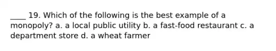____ 19. Which of the following is the best example of a monopoly? a. a local public utility b. a fast-food restaurant c. a department store d. a wheat farmer