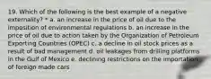 19. Which of the following is the best example of a negative externality? * a. an increase in the price of oil due to the imposition of environmental regulations b. an increase in the price of oil due to action taken by the Organization of Petroleum Exporting Countries (OPEC) c. a decline in oil stock prices as a result of bad management d. oil leakages from drilling platforms in the Gulf of Mexico e. declining restrictions on the importation of foreign made cars