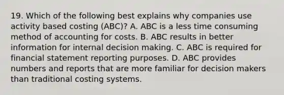 19. Which of the following best explains why companies use activity based costing (ABC)? A. ABC is a less time consuming method of accounting for costs. B. ABC results in better information for internal decision making. C. ABC is required for financial statement reporting purposes. D. ABC provides numbers and reports that are more familiar for decision makers than traditional costing systems.