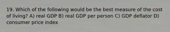 19. Which of the following would be the best measure of the cost of living? A) real GDP B) real GDP per person C) GDP deflator D) consumer price index