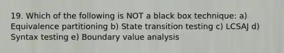 19. Which of the following is NOT a black box technique: a) Equivalence partitioning b) State transition testing c) LCSAJ d) Syntax testing e) Boundary value analysis